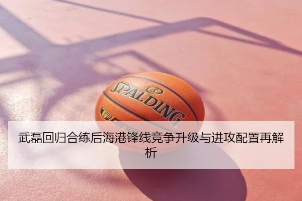 武磊回归合练后海港锋线竞争升级与进攻配置再解析