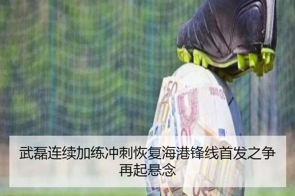 武磊连续加练冲刺恢复海港锋线首发之争再起悬念
